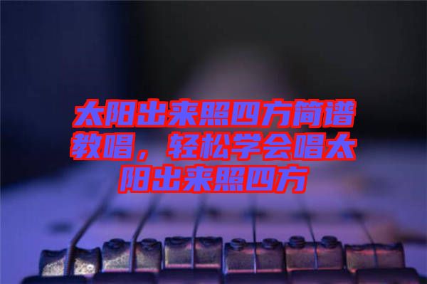 太陽(yáng)出來照四方簡(jiǎn)譜教唱，輕松學(xué)會(huì)唱太陽(yáng)出來照四方