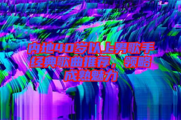 內(nèi)地40歲以上男歌手經(jīng)典歌曲推薦,領(lǐng)略成熟魅力