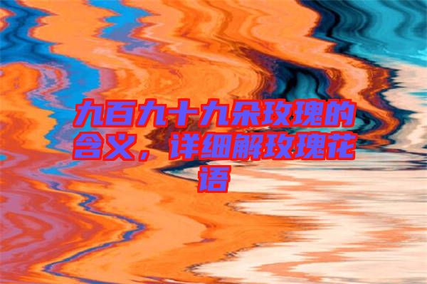 九百九十九朵玫瑰的含義,詳細解玫瑰花語