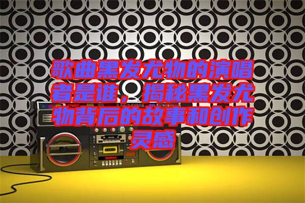 歌曲黑發尤物的演唱者是誰，揭秘黑發尤物背后的故事和創作靈感