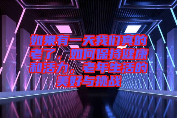 如果有一天我們真的老了，如何保持健康和活力，老年生活的美好與挑戰