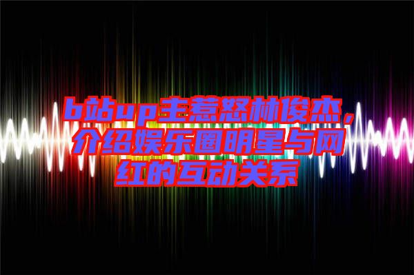 b站up主惹怒林俊杰，介紹娛樂圈明星與網(wǎng)紅的互動關系