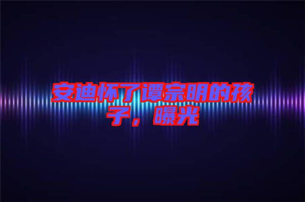 安迪懷了譚宗明的孩子，曝光