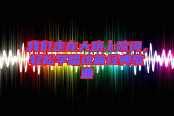 我們走在大路上歌詞，輕松學(xué)唱這首經(jīng)典歌曲