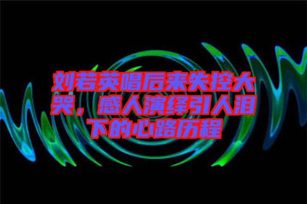 劉若英唱后來失控大哭，感人演繹引人淚下的心路歷程