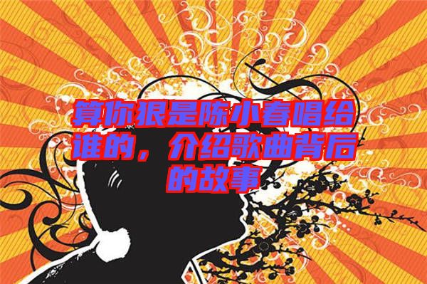 算你狠是陳小春唱給誰的，介紹歌曲背后的故事