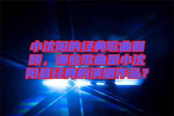 小沈陽的經(jīng)典歌曲回顧,哪些歌曲是小沈陽最經(jīng)典的演唱作品?