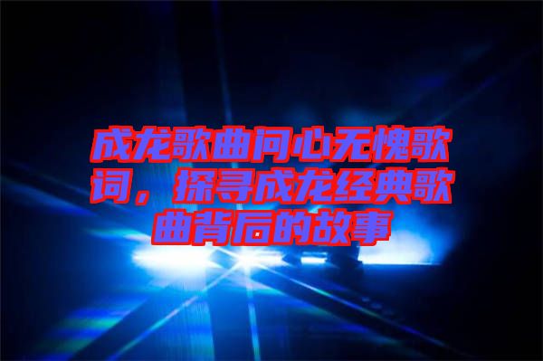 成龍歌曲問心無愧歌詞，探尋成龍經(jīng)典歌曲背后的故事