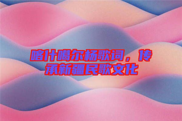 喀什噶爾楊歌詞，傳承新疆民歌文化