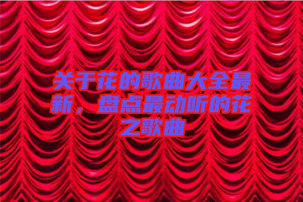 關(guān)于花的歌曲大全最新,盤點最動聽的花之歌曲