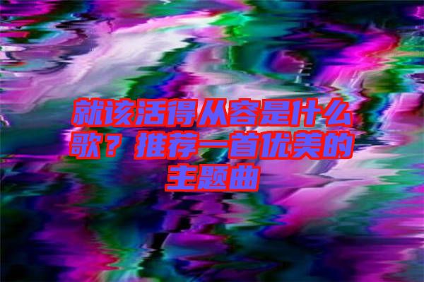 就該活得從容是什么歌?推薦一首優(yōu)美的主題曲