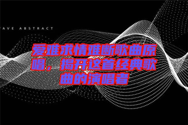 愛(ài)難求情難斷歌曲原唱,揭開(kāi)這首經(jīng)典歌曲的演唱者