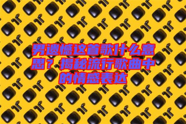 男遺憾這首歌什么意思？揭秘流行歌曲中的情感表達(dá)
