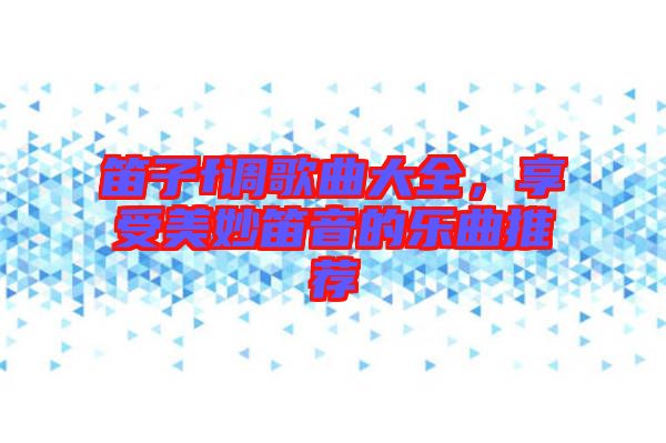 笛子f調(diào)歌曲大全,享受美妙笛音的樂曲推薦