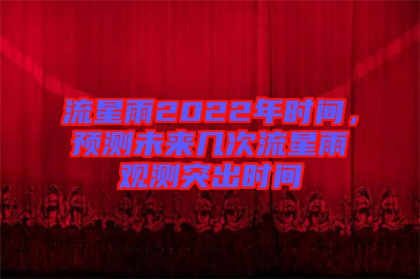 流星雨2022年時(shí)間,預(yù)測未來幾次流星雨觀測突出時(shí)間