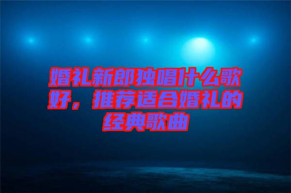 婚禮新郎獨(dú)唱什么歌好,推薦適合婚禮的經(jīng)典歌曲