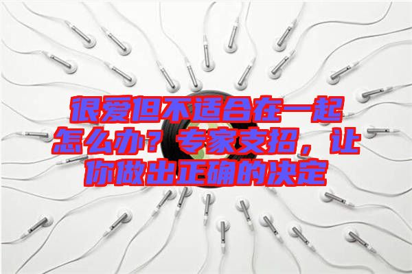 很愛(ài)但不適合在一起怎么辦?專家支招,讓你做出正確的決定