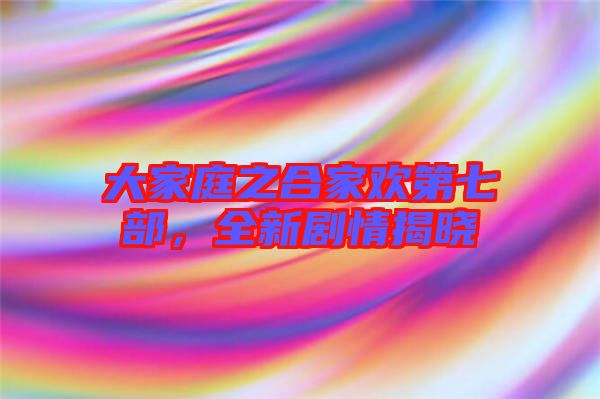 大家庭之合家歡第七部，全新劇情揭曉