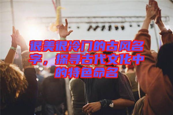 很美很冷門的古風名字，探尋古代文化中的特色命名