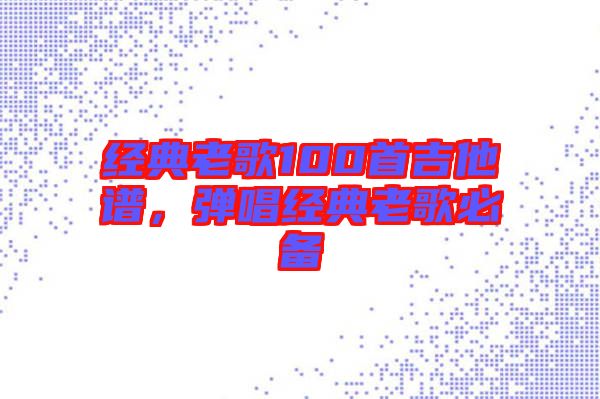 經(jīng)典老歌100首吉他譜，彈唱經(jīng)典老歌必備