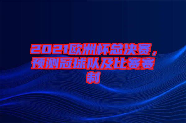 2021歐洲杯總決賽,預(yù)測(cè)冠球隊(duì)及比賽賽制