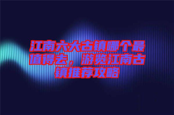 江南六大古鎮(zhèn)哪個(gè)最值得去，游覽江南古鎮(zhèn)推薦攻略