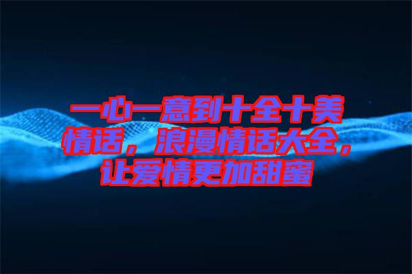 一心一意到十全十美情話,浪漫情話大全,讓愛(ài)情更加甜蜜