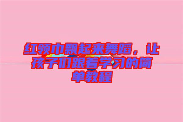 紅領巾飄起來舞蹈,讓孩子們跟著學習的簡單教程