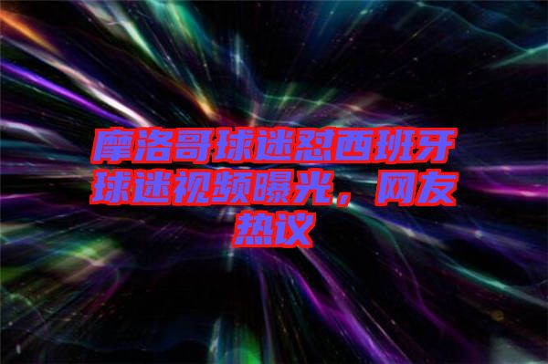 摩洛哥球迷懟西班牙球迷視頻曝光，網(wǎng)友熱議