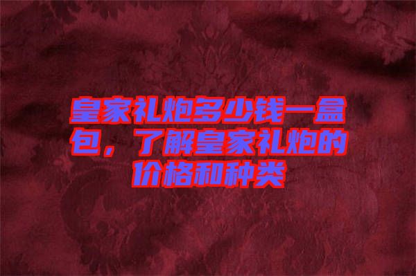 皇家禮炮多少錢一盒包，了解皇家禮炮的價格和種類