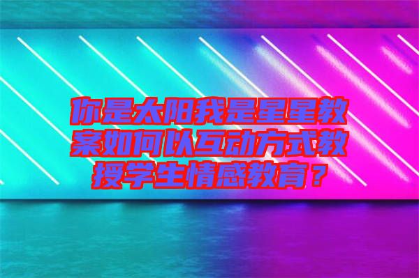 你是太陽(yáng)我是星星教案如何以互動(dòng)方式教授學(xué)生情感教育?