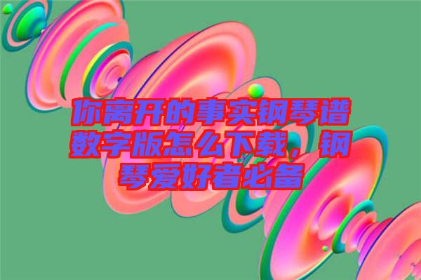 你離開的事實鋼琴譜數(shù)字版怎么下載,鋼琴愛好者必備