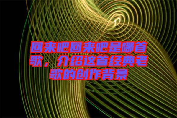 回來吧回來吧是哪首歌,介紹這首經(jīng)典老歌的創(chuàng)作背景