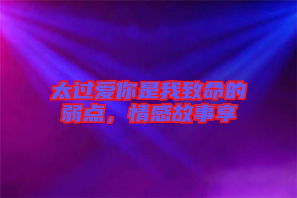 太過愛你是我致命的弱點(diǎn),情感故事享