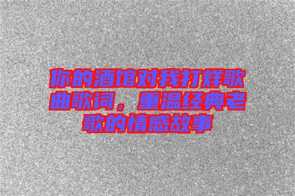 你的酒館對我打烊歌曲歌詞，重溫經典老歌的情感故事