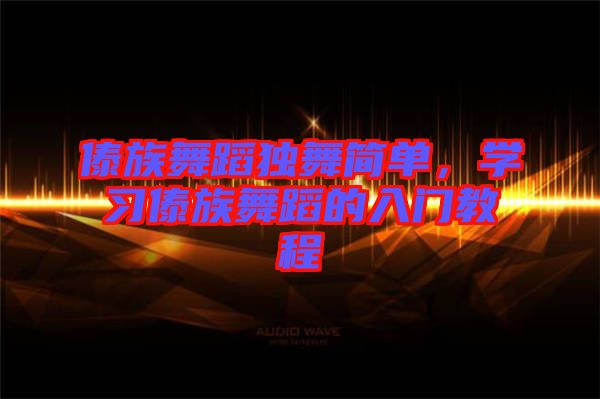 傣族舞蹈獨(dú)舞簡單,學(xué)習(xí)傣族舞蹈的入門教程