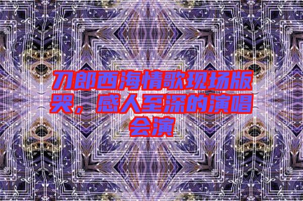 刀郎西海情歌現場版哭，感人至深的演唱會演