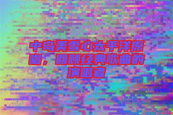 中島美雪心太平洋原唱，回顧經典歌曲的演唱者