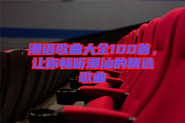 潮語(yǔ)歌曲大全100首，讓你暢聽潮汕的精選歌曲