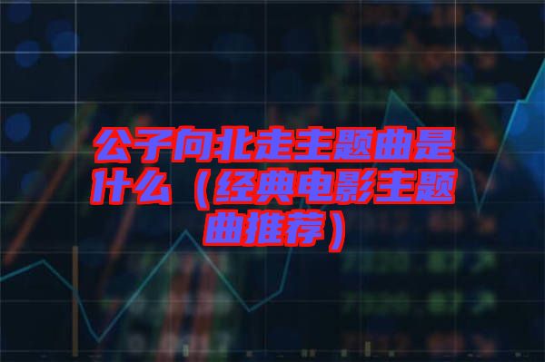 公子向北走主題曲是什么(經典電影主題曲推薦)