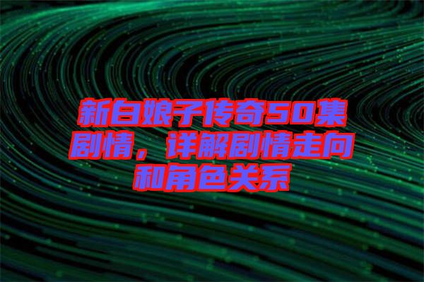 新白娘子傳奇50集劇情，詳解劇情走向和角色關(guān)系