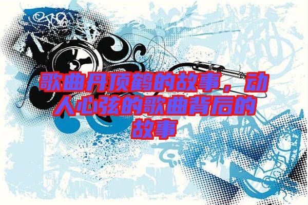 歌曲丹頂鶴的故事,動(dòng)人心弦的歌曲背后的故事