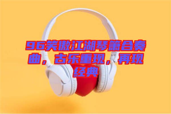 96笑傲江湖琴簫合奏曲,古樂重現(xiàn),再現(xiàn)經(jīng)典