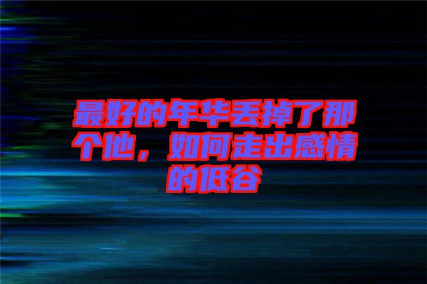 最好的年華丟掉了那個(gè)他,如何走出感情的低谷