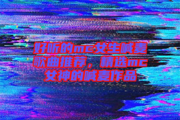 好聽的mc女生喊麥歌曲推薦，精選mc女神的喊麥作品