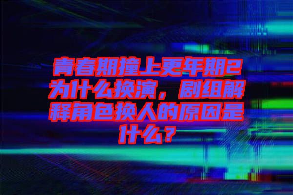 青春期撞上更年期2為什么換演，劇組解釋角色換人的原因是什么？