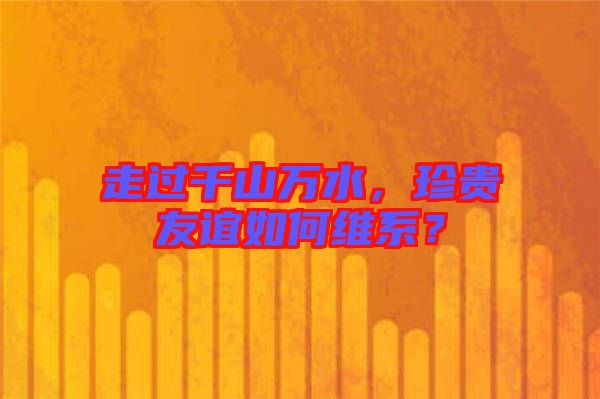 走過千山萬水，珍貴友誼如何維系？