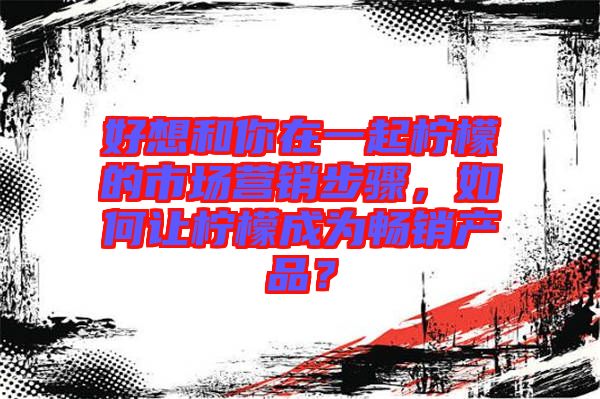 好想和你在一起檸檬的市場營銷步驟，如何讓檸檬成為暢銷產品？