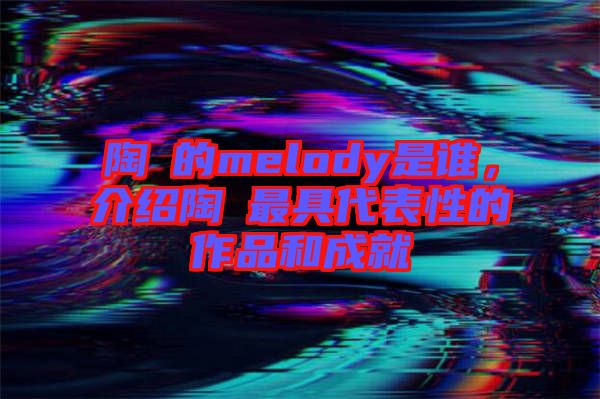 陶喆的melody是誰，介紹陶喆最具代表性的作品和成就