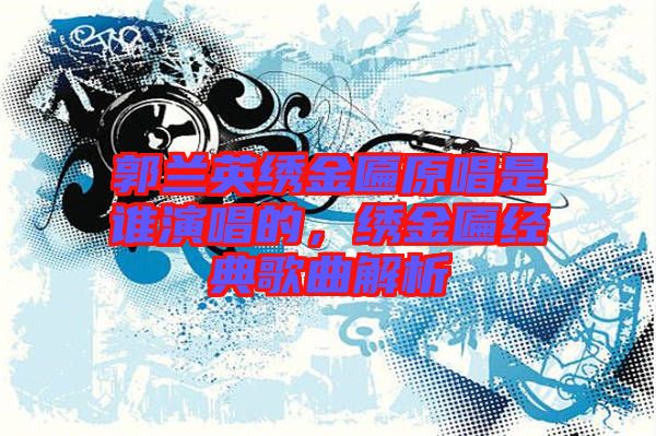 郭蘭英繡金匾原唱是誰(shuí)演唱的,繡金匾經(jīng)典歌曲解析